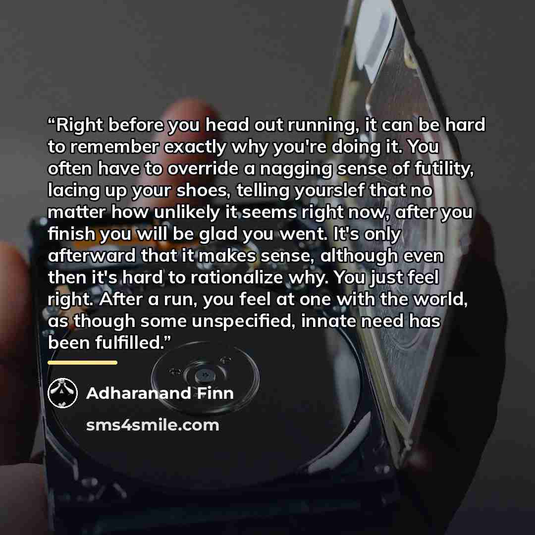 “Right before you head out running, it can be hard to remember exactly why you're doing it. You often have to override a nagging sense of futility, lacing up your shoes, telling yourslef that no matter how unlikely it seems right now, after you finish you will be glad you went. It's only afterward…” quote by Adharanand Finn