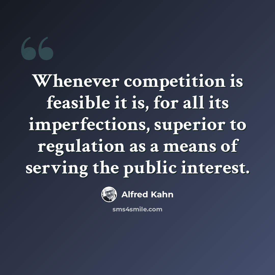 “Whenever competition is feasible it is, for all its imperfections, superior to regulation as a means of serving the public interest.” quote by Alfred Kahn