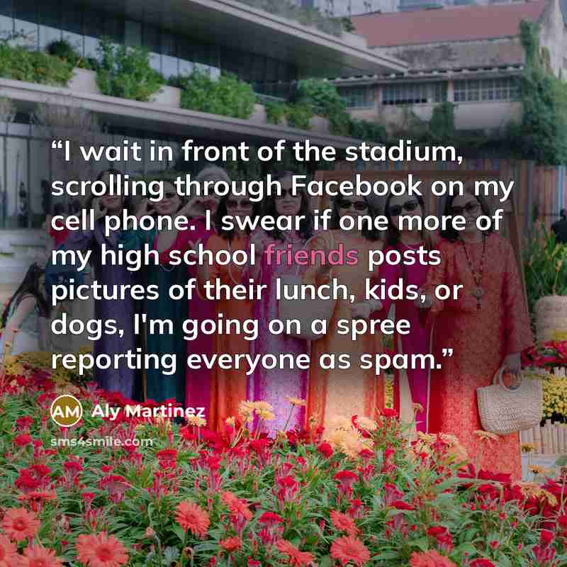 “I wait in front of the stadium, scrolling through Facebook on my cell phone. I swear if one more of my high school friends posts pictures of their lunch, kids, or dogs, I'm going on a spree reporting everyone as spam.” quote by Aly Martinez