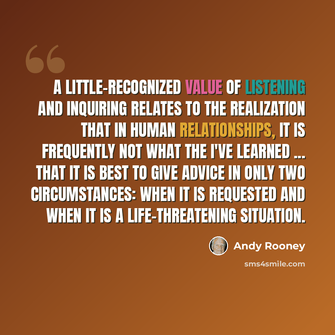 “A little-recognized value of listening and inquiring relates to the realization that in human relationships, it is frequently not what the I've learned ... that it is best to give advice in only two circumstances: when it is requested and when it is a life-threatening situation.” quote by Andy Rooney