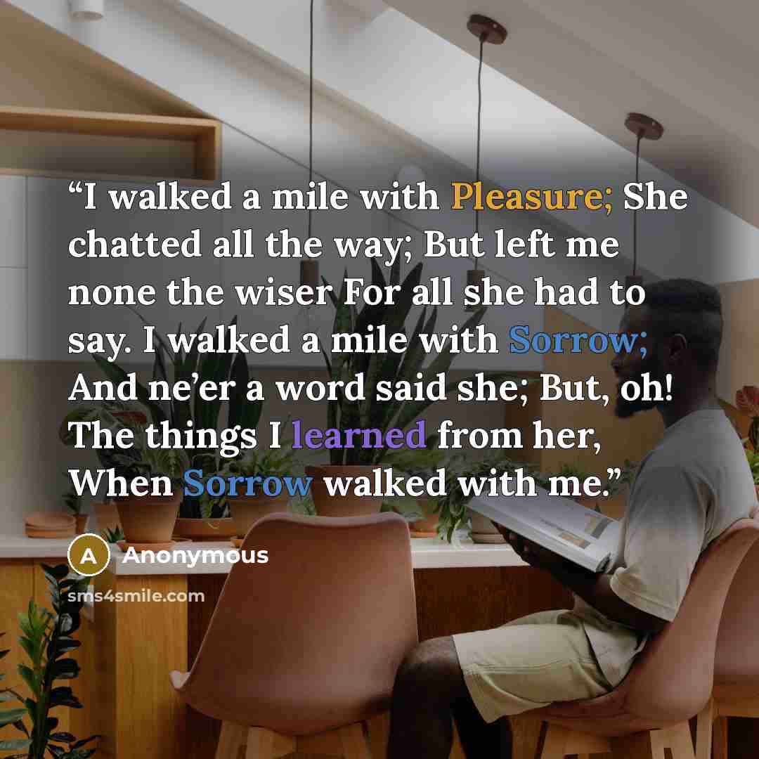 “I walked a mile with Pleasure; She chatted all the way; But left me none the wiser For all she had to say. I walked a mile with Sorrow; And ne’er a word said she; But, oh! The things I learned from her, When Sorrow walked with me.” quote by Anonymous
