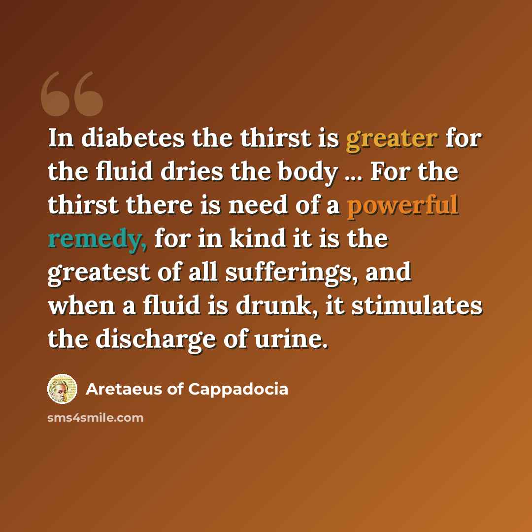 “In diabetes the thirst is greater for the fluid dries the body ... For the thirst there is need of a powerful remedy, for in kind it is the greatest of all sufferings, and when a fluid is drunk, it stimulates the discharge of urine.” quote by Aretaeus of Cappadocia
