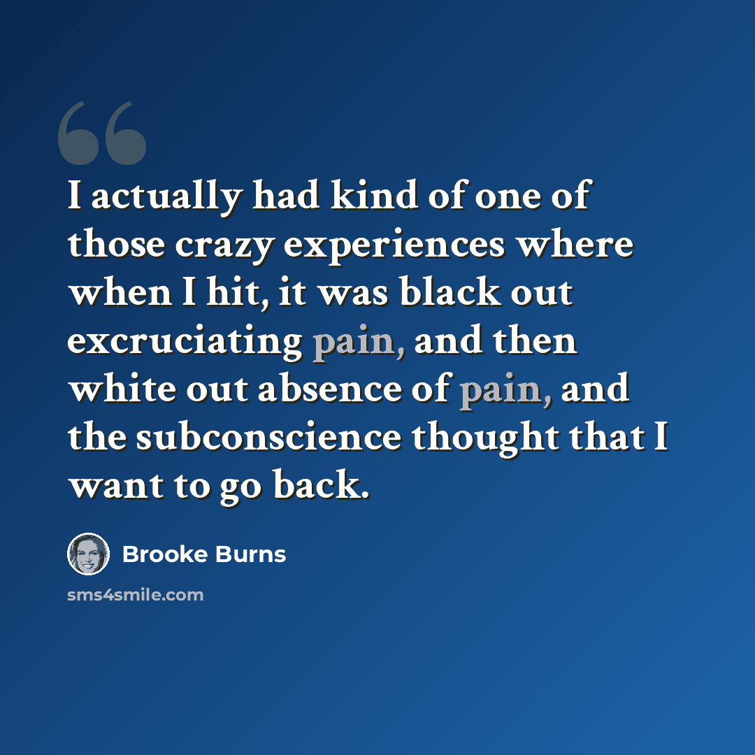 “I actually had kind of one of those crazy experiences where when I hit, it was black out excruciating pain, and then white out absence of pain, and the subconscience thought that I want to go back.” quote by Brooke Burns