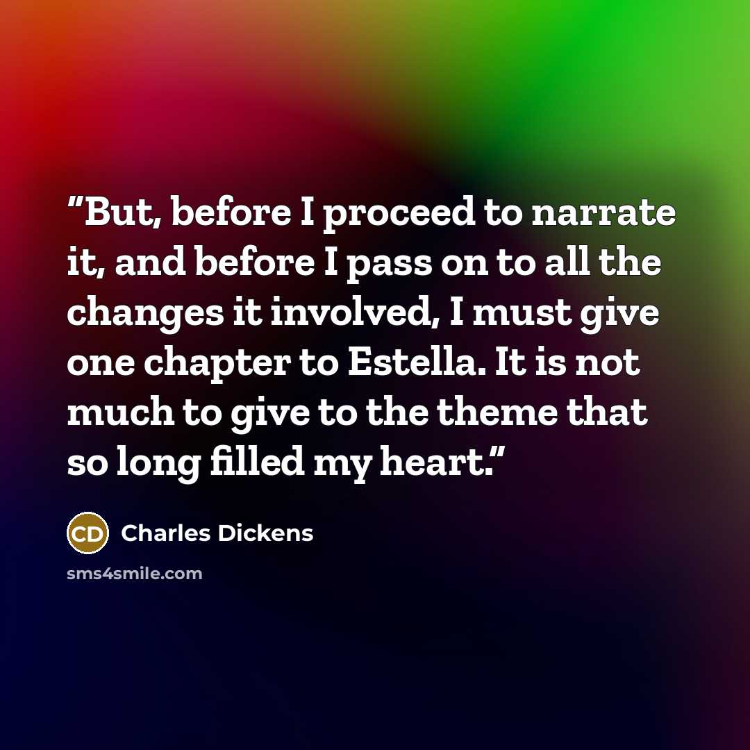 “But, before I proceed to narrate it, and before I pass on to all the changes it involved, I must give one chapter to Estella. It is not much to give to the theme that so long filled my heart.” quote by Charles Dickens