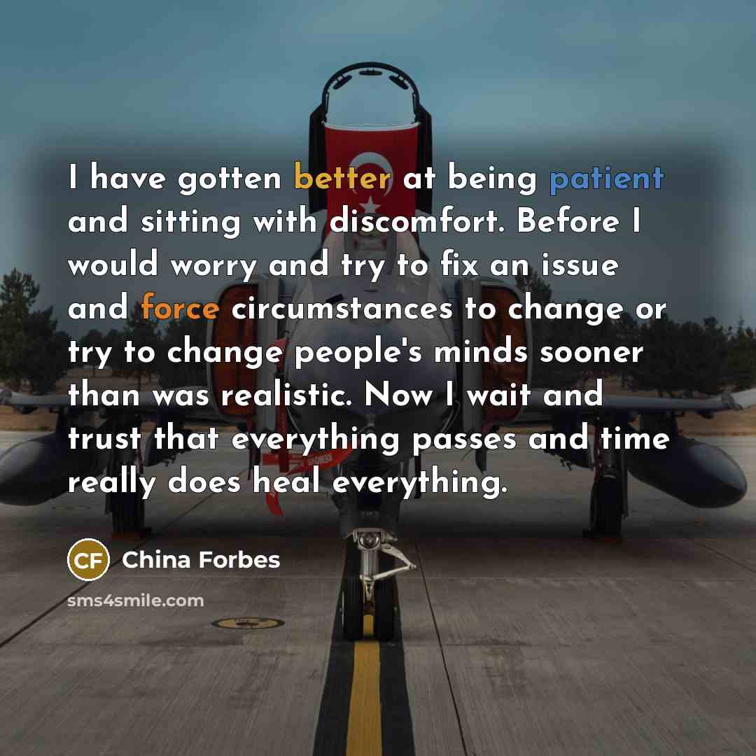 “I have gotten better at being patient and sitting with discomfort. Before I would worry and try to fix an issue and force circumstances to change or try to change people's minds sooner than was realistic. Now I wait and trust that everything passes and time really does heal everything.” quote by China Forbes