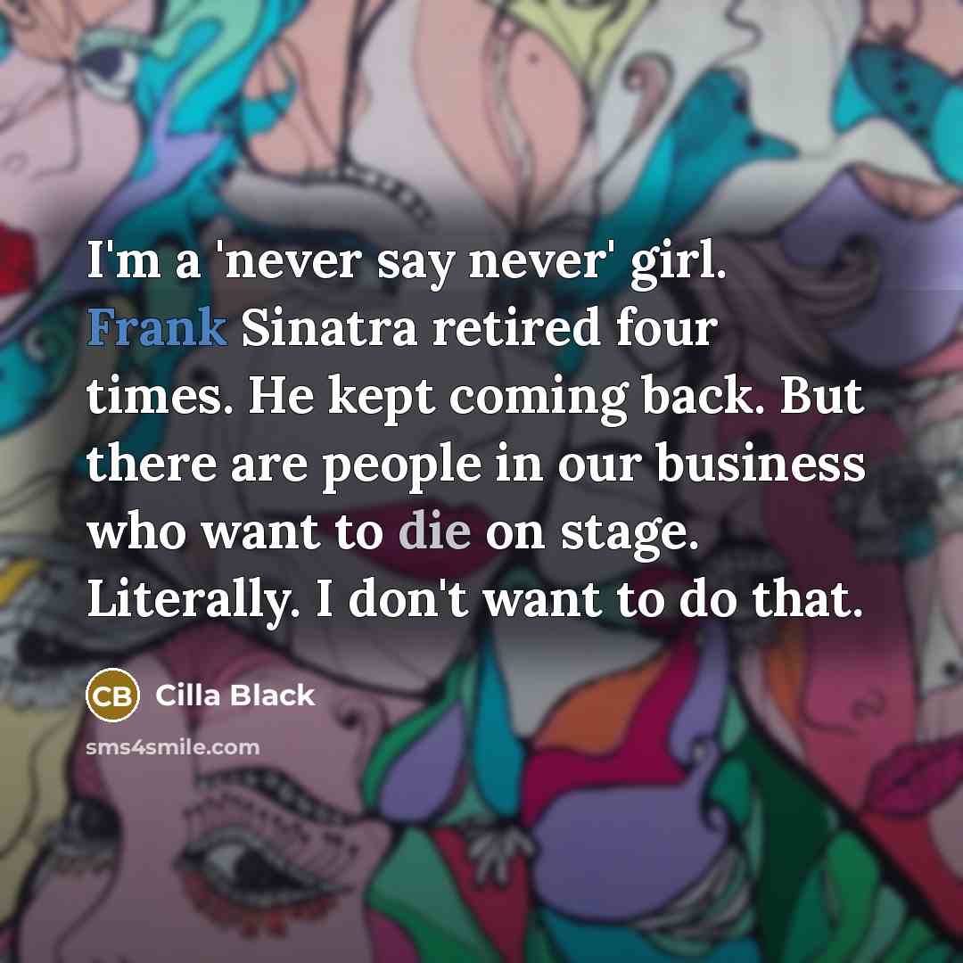 “I'm a 'never say never' girl. Frank Sinatra retired four times. He kept coming back. But there are people in our business who want to die on stage. Literally. I don't want to do that.” quote by Cilla Black