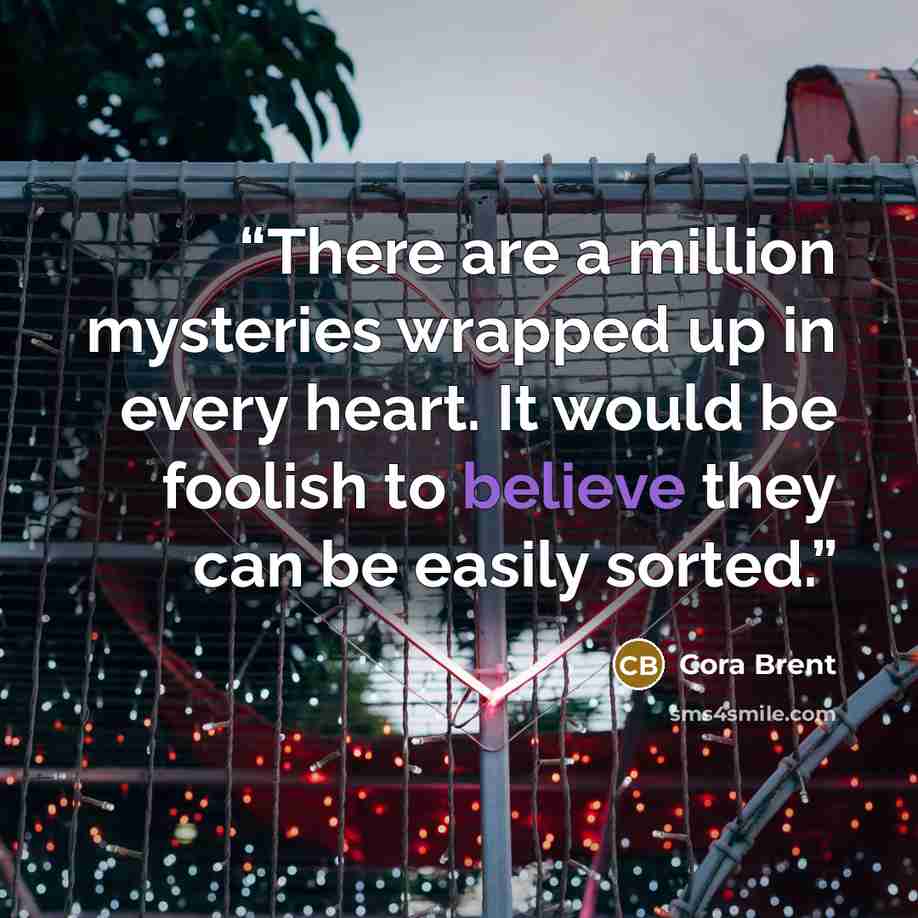“There are a million mysteries wrapped up in every heart. It would be foolish to believe they can be easily sorted.” quote by Cora Brent