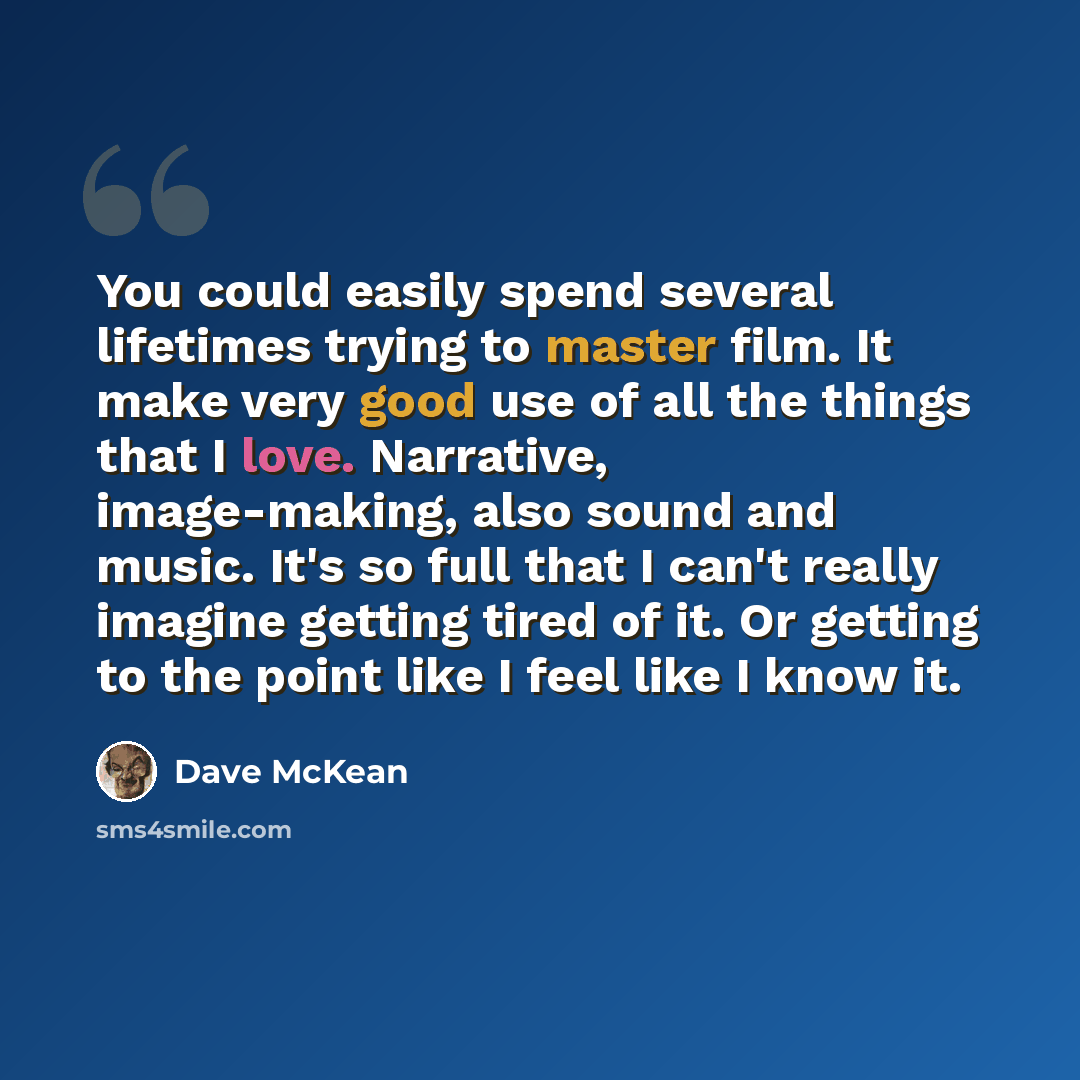 “You could easily spend several lifetimes trying to master film. It make very good use of all the things that I love. Narrative, image-making, also sound and music. It's so full that I can't really imagine getting tired of it. Or getting to the point like I feel like I know it.” quote by Dave McKean