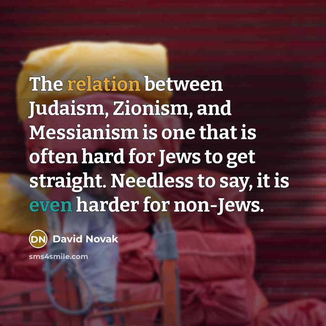 “The relation between Judaism, Zionism, and Messianism is one that is often hard for Jews to get straight. Needless to say, it is even harder for non-Jews.” quote by David Novak
