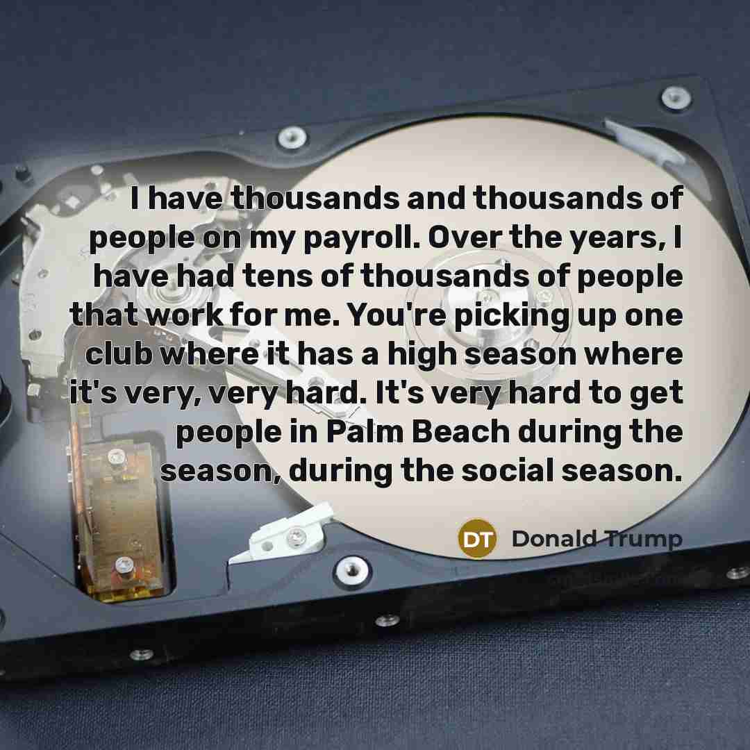 “I have thousands and thousands of people on my payroll. Over the years, I have had tens of thousands of people that work for me. You're picking up one club where it has a high season where it's very, very hard. It's very hard to get people in Palm Beach during the season, during the social season.” quote by Donald Trump