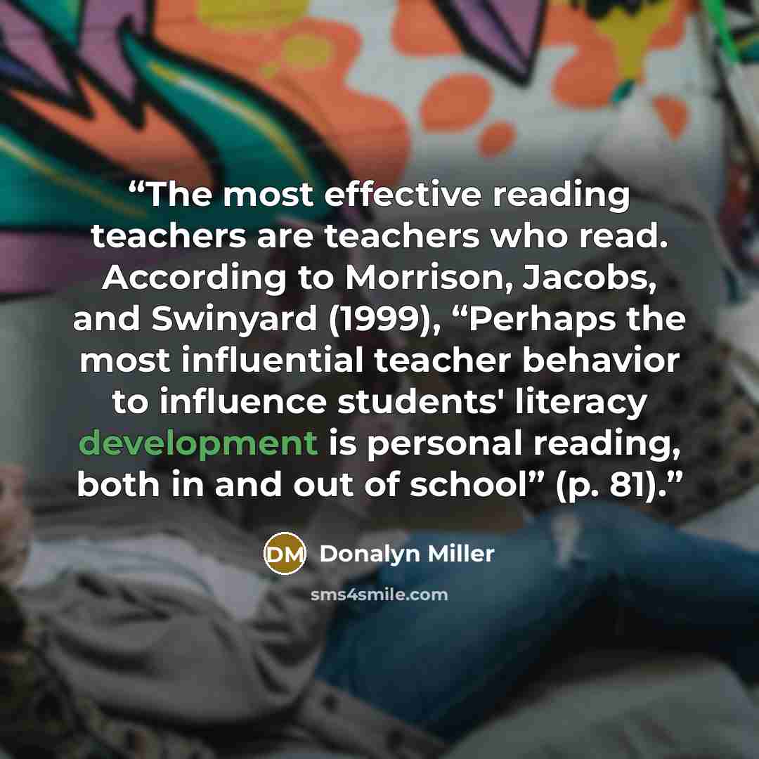 “The most effective reading teachers are teachers who read. According to Morrison, Jacobs, and Swinyard (1999), “Perhaps the most influential teacher behavior to influence students' literacy development is personal reading, both in and out of school” (p. 81).” quote by Donalyn Miller