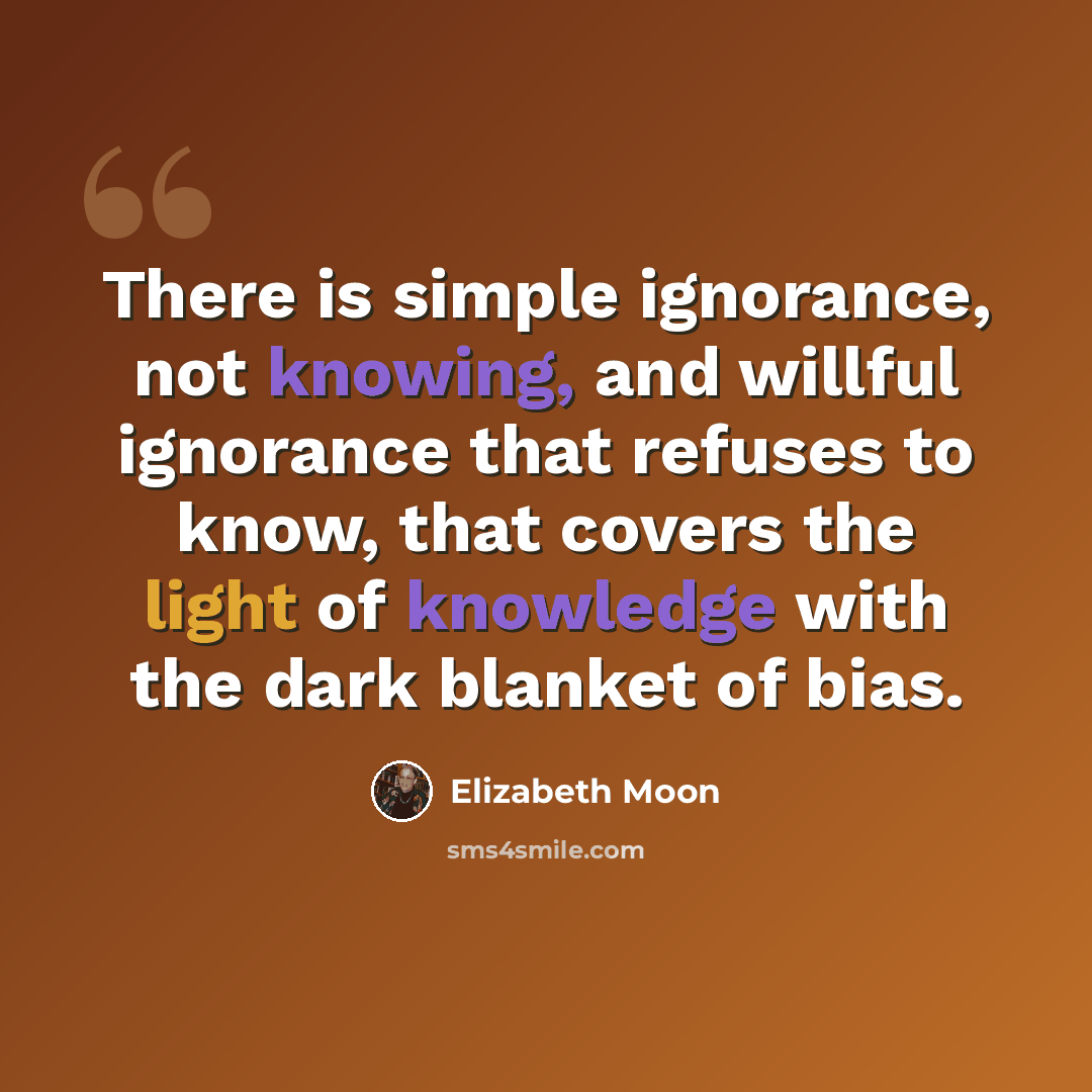 “There is simple ignorance, not knowing, and willful ignorance that refuses to know, that covers the light of knowledge with the dark blanket of bias.” quote by Elizabeth Moon