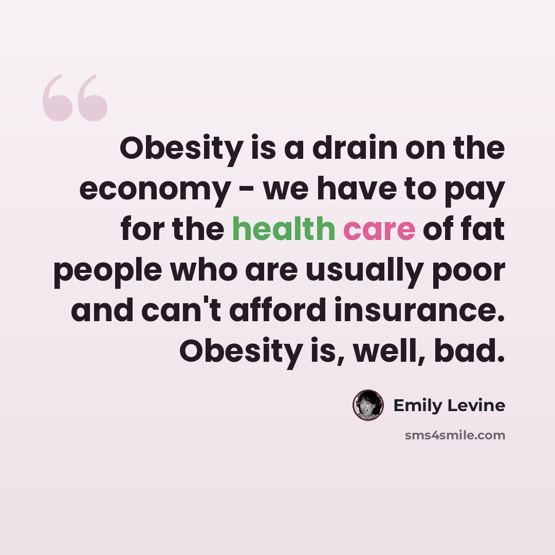“Obesity is a drain on the economy - we have to pay for the health care of fat people who are usually poor and can't afford insurance. Obesity is, well, bad.” quote by Emily Levine