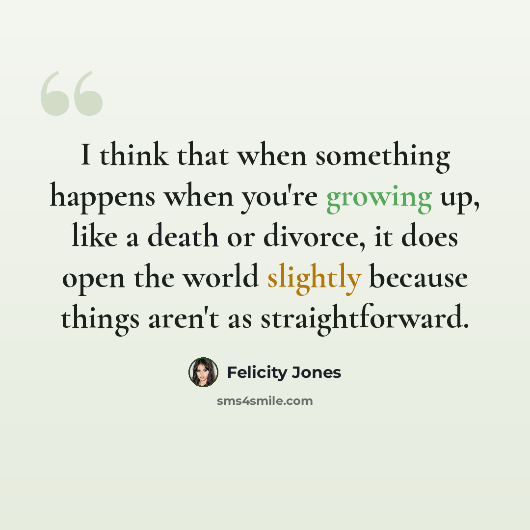 “I think that when something happens when you're growing up, like a death or divorce, it does open the world slightly because things aren't as straightforward.” quote by Felicity Jones