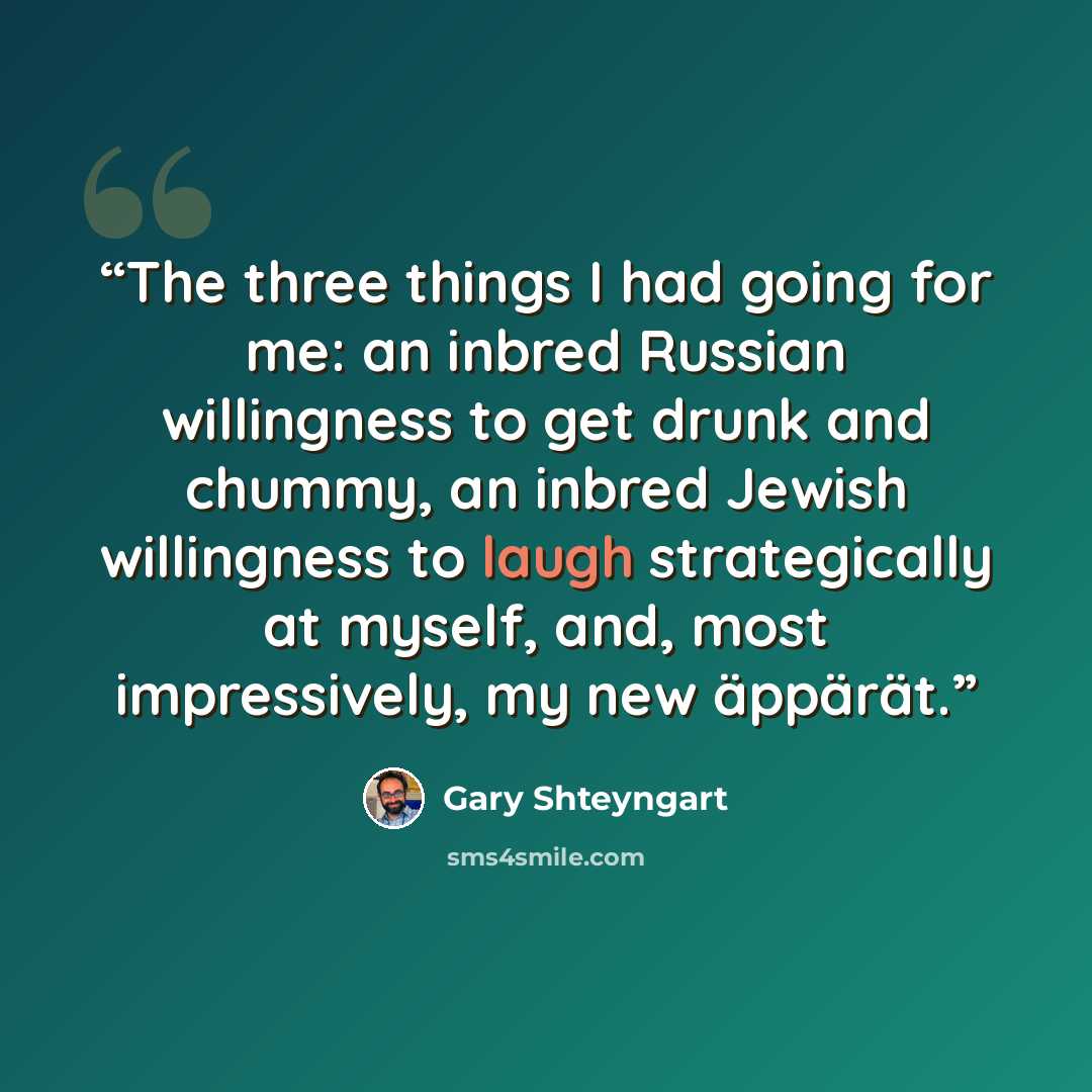 “The three things I had going for me: an inbred Russian willingness to get drunk and chummy, an inbred Jewish willingness to laugh strategically at myself, and, most impressively, my new äppärät.” quote by Gary Shteyngart