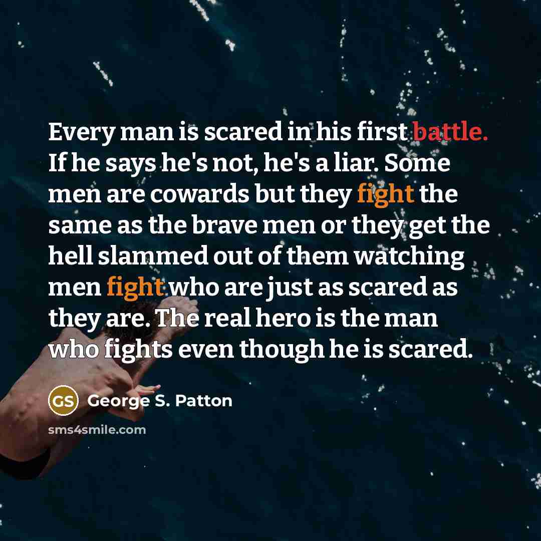 “Every man is scared in his first battle. If he says he's not, he's a liar. Some men are cowards but they fight the same as the brave men or they get the hell slammed out of them watching men fight who are just as scared as they are. The real hero is the man who fights even though he is scared.” quote by George S. Patton