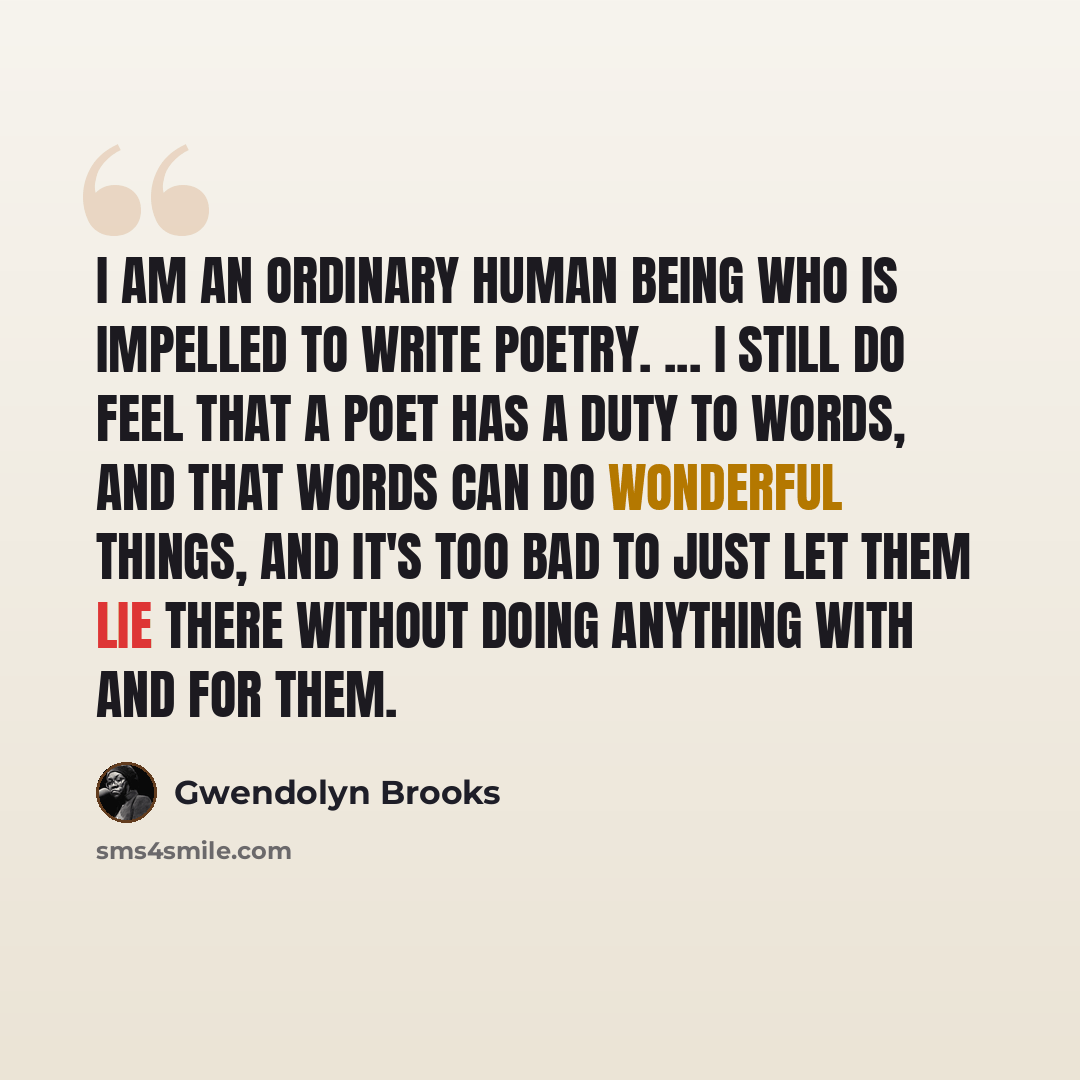 “I am an ordinary human being who is impelled to write poetry. ... I still do feel that a poet has a duty to words, and that words can do wonderful things, and it's too bad to just let them lie there without doing anything with and for them.” quote by Gwendolyn Brooks