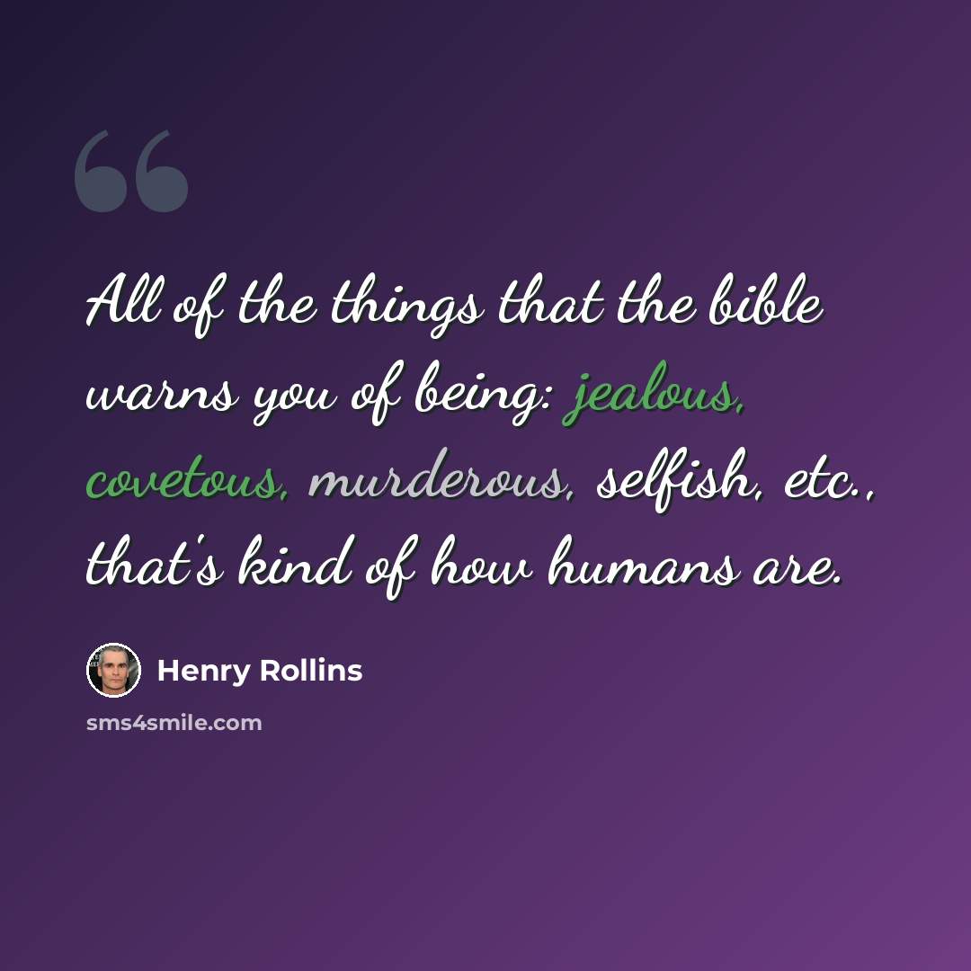 “All of the things that the bible warns you of being: jealous, covetous, murderous, selfish, etc., that's kind of how humans are.” quote by Henry Rollins