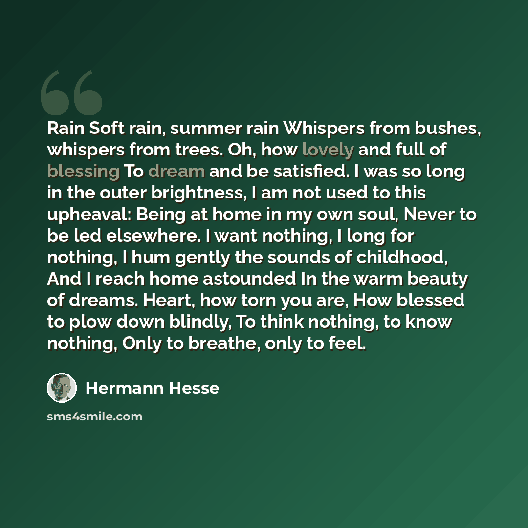 “Rain Soft rain, summer rain Whispers from bushes, whispers from trees. Oh, how lovely and full of blessing To dream and be satisfied. I was so long in the outer brightness, I am not used to this upheaval: Being at home in my own soul, Never to be led elsewhere. I want nothing, I long for nothing…” quote by Hermann Hesse