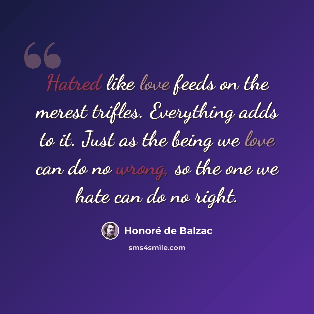 “Hatred like love feeds on the merest trifles. Everything adds to it. Just as the being we love can do no wrong, so the one we hate can do no right.” quote by Honore de Balzac