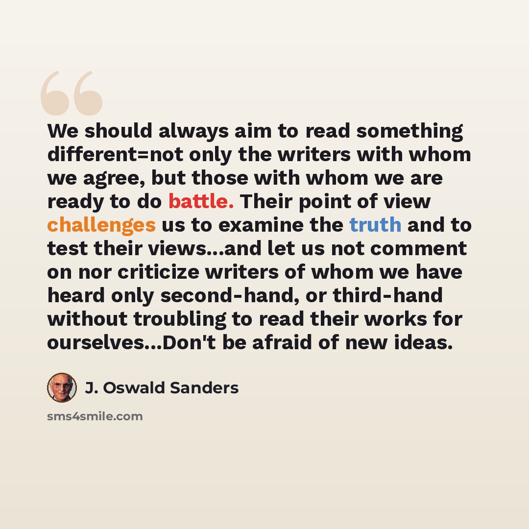 “We should always aim to read something different=not only the writers with whom we agree, but those with whom we are ready to do battle. Their point of view challenges us to examine the truth and to test their views...and let us not comment on nor criticize writers of whom we have heard only…” quote by J. Oswald Sanders