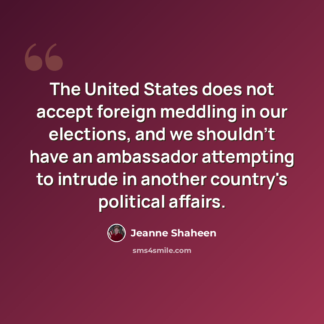 “The United States does not accept foreign meddling in our elections, and we shouldn't have an ambassador attempting to intrude in another country's political affairs.” quote by Jeanne Shaheen