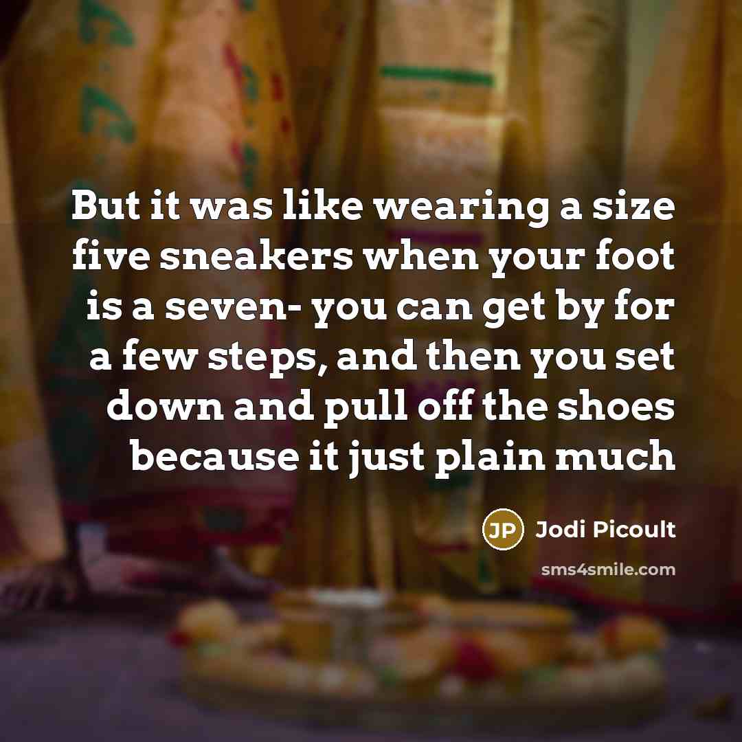 “But it was like wearing a size five sneakers when your foot is a seven- you can get by for a few steps, and then you set down and pull off the shoes because it just plain much” quote by Jodi Picoult