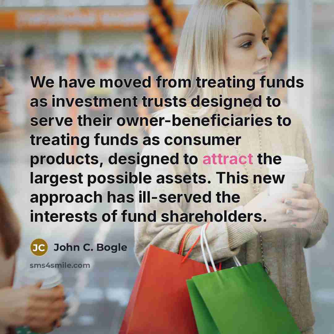 “We have moved from treating funds as investment trusts designed to serve their owner-beneficiaries to treating funds as consumer products, designed to attract the largest possible assets. This new approach has ill-served the interests of fund shareholders.” quote by John C. Bogle