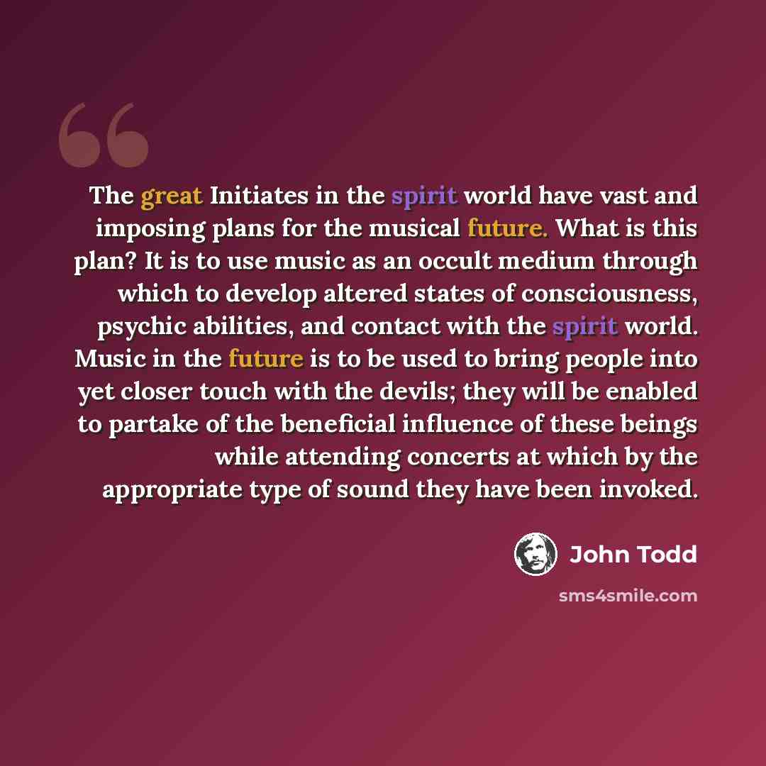“The great Initiates in the spirit world have vast and imposing plans for the musical future. What is this plan? It is to use music as an occult medium through which to develop altered states of consciousness, psychic abilities, and contact with the spirit world. Music in the future is to be used…” quote by John Todd