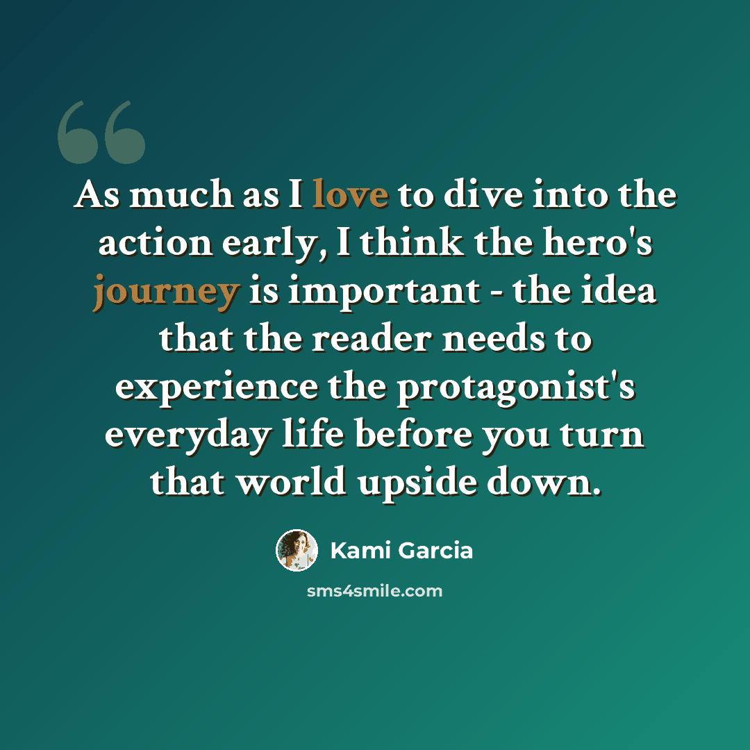 “As much as I love to dive into the action early, I think the hero's journey is important - the idea that the reader needs to experience the protagonist's everyday life before you turn that world upside down.” quote by Kami Garcia