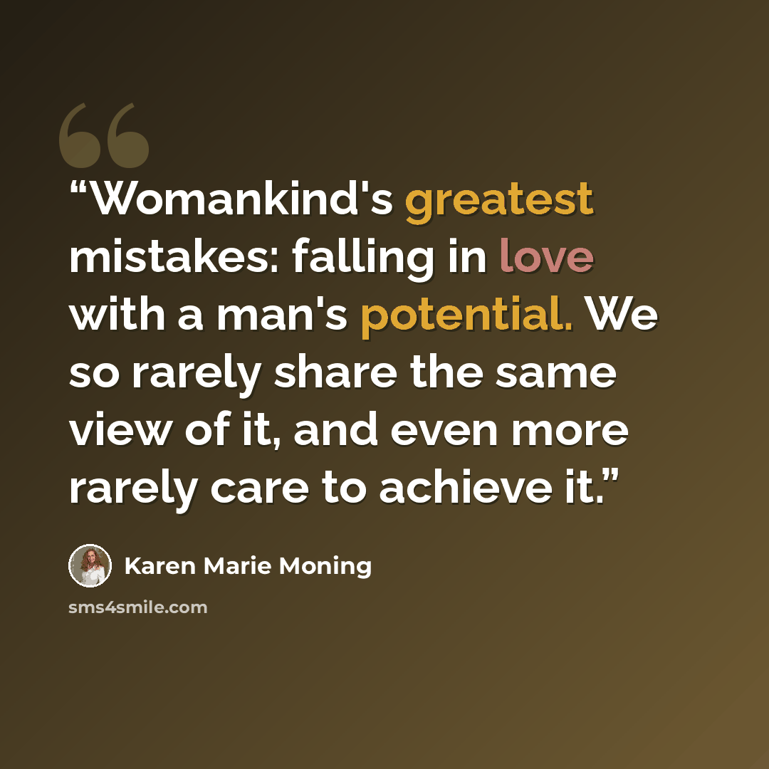 “Womankind's greatest mistakes: falling in love with a man's potential. We so rarely share the same view of it, and even more rarely care to achieve it.” quote by Karen Marie Moning