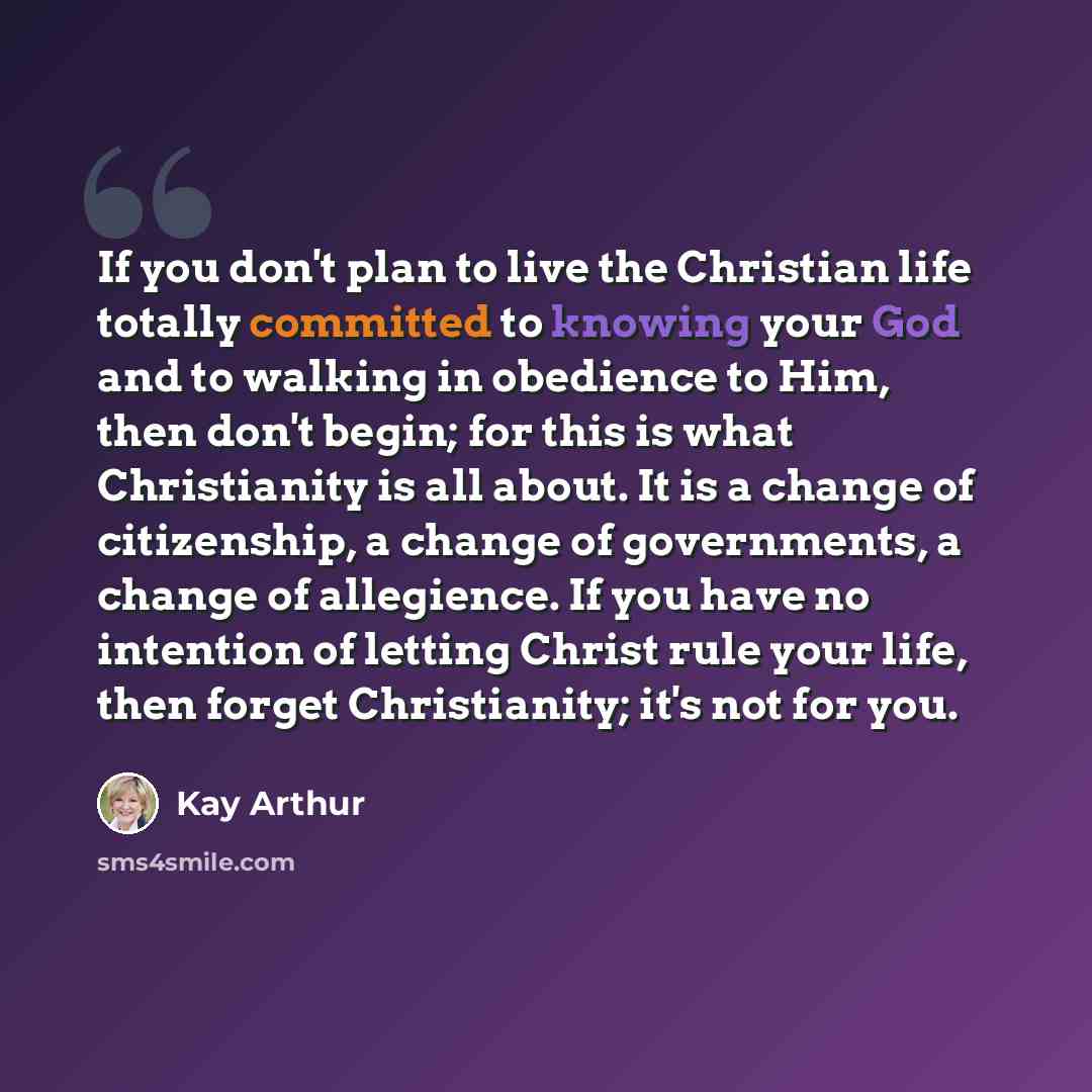 “If you don't plan to live the Christian life totally committed to knowing your God and to walking in obedience to Him, then don't begin; for this is what Christianity is all about. It is a change of citizenship, a change of governments, a change of allegience. If you have no intention of letting…” quote by Kay Arthur
