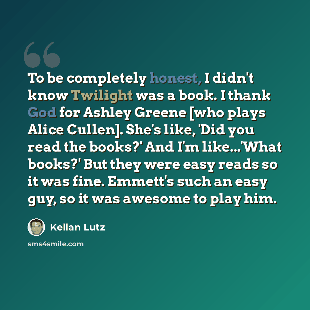 “To be completely honest, I didn't know Twilight was a book. I thank God for Ashley Greene [who plays Alice Cullen]. She's like, 'Did you read the books?' And I'm like...'What books?' But they were easy reads so it was fine. Emmett's such an easy guy, so it was awesome to play him.” quote by Kellan Lutz
