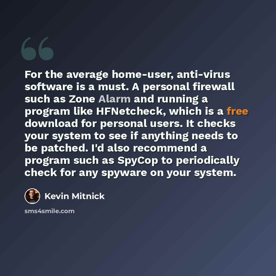 “For the average home-user, anti-virus software is a must. A personal firewall such as Zone Alarm and running a program like HFNetcheck, which is a free download for personal users. It checks your system to see if anything needs to be patched. I'd also recommend a program such as SpyCop to…” quote by Kevin Mitnick