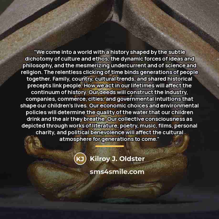 “We come into a world with a history shaped by the subtle dichotomy of culture and ethos, the dynamic forces of ideas and philosophy, and the mesmerizing undercurrent and of science and religion. The relentless clicking of time binds generations of people together. Family, country, cultural trends…” quote by Kilroy J. Oldster