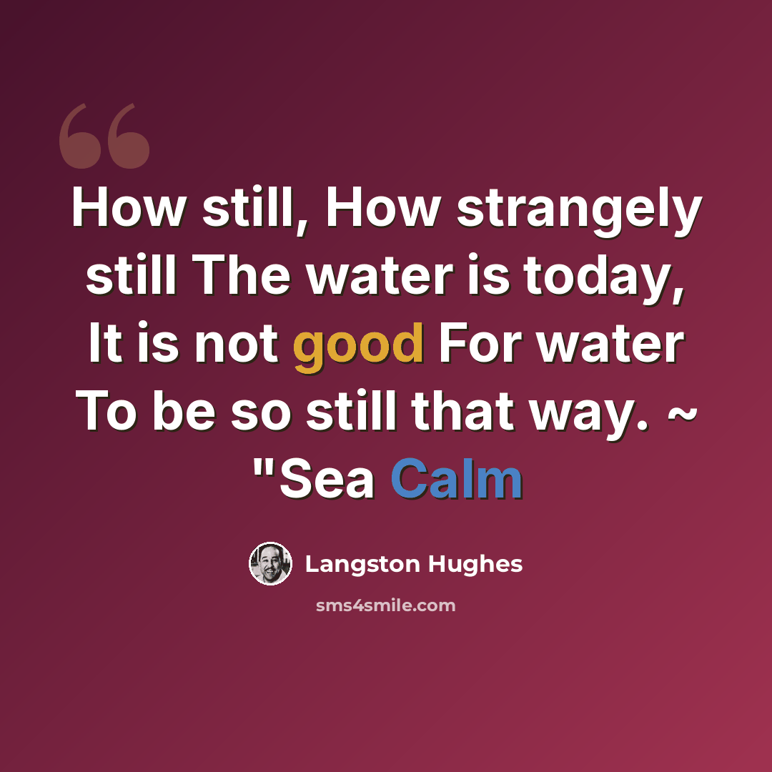 “How still, How strangely still The water is today, It is not good For water To be so still that way. ~ "Sea Calm” quote by Langston Hughes