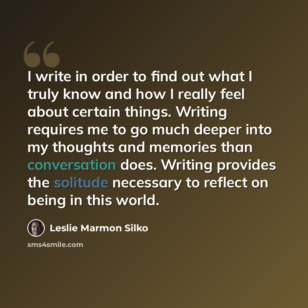 “I write in order to find out what I truly know and how I really feel about certain things. Writing requires me to go much deeper into my thoughts and memories than conversation does. Writing provides the solitude necessary to reflect on being in this world.” quote by Leslie Marmon Silko