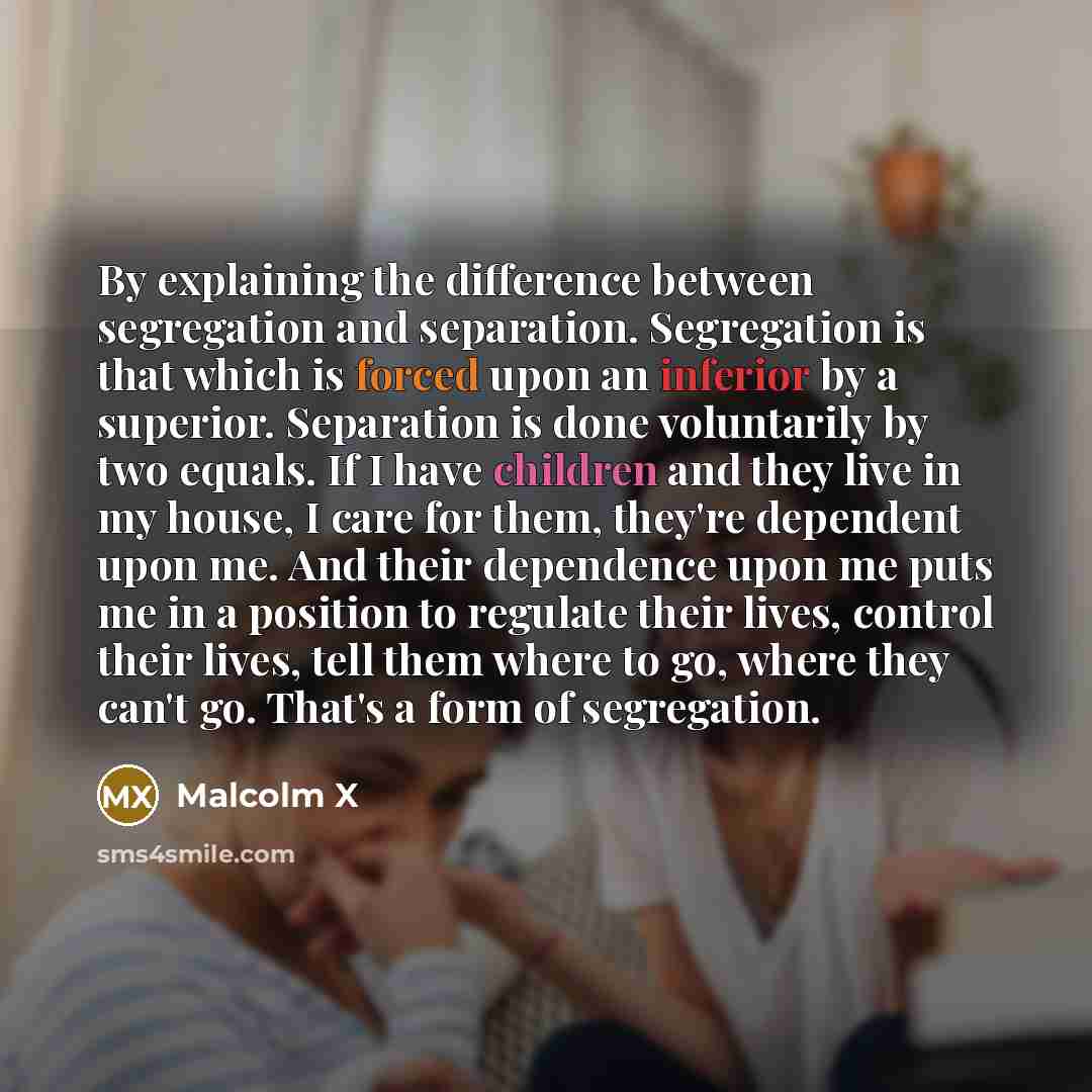 “By explaining the difference between segregation and separation. Segregation is that which is forced upon an inferior by a superior. Separation is done voluntarily by two equals. If I have children and they live in my house, I care for them, they're dependent upon me. And their dependence upon me…” quote by Malcolm X