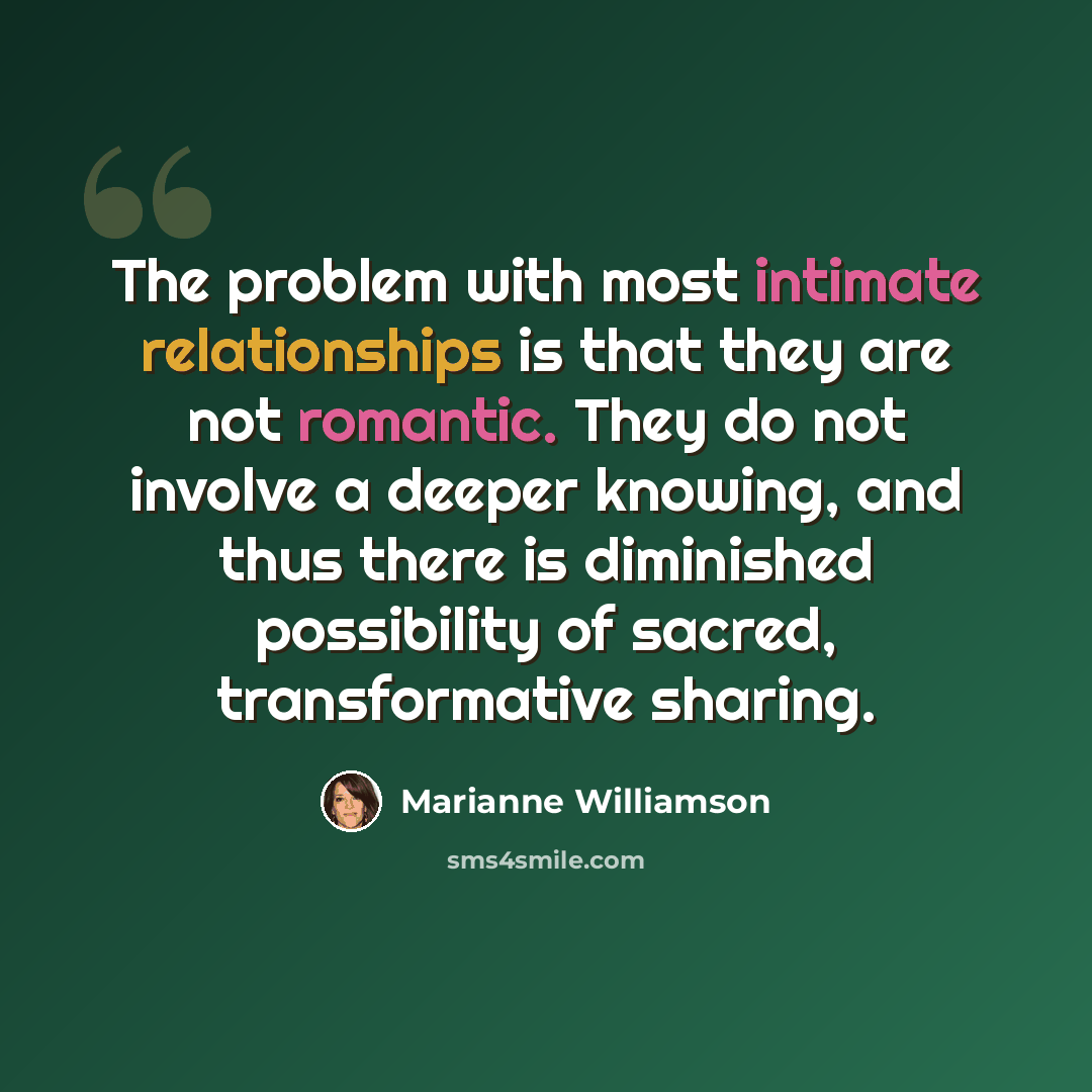 “The problem with most intimate relationships is that they are not romantic. They do not involve a deeper knowing, and thus there is diminished possibility of sacred, transformative sharing.” quote by Marianne Williamson