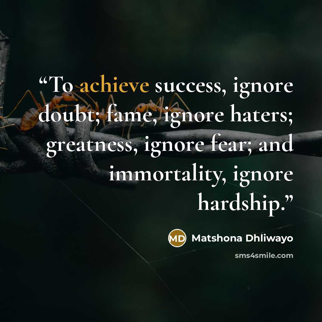 “To achieve success, ignore doubt; fame, ignore haters; greatness, ignore fear; and immortality, ignore hardship.” quote by Matshona Dhliwayo