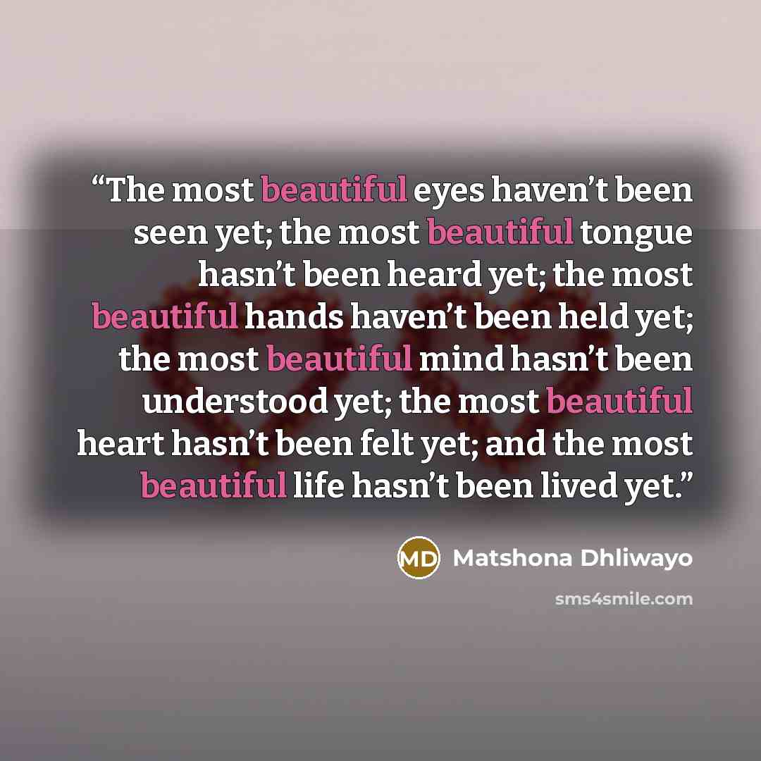 “The most beautiful eyes haven’t been seen yet; the most beautiful tongue hasn’t been heard yet; the most beautiful hands haven’t been held yet; the most beautiful mind hasn’t been understood yet; the most beautiful heart hasn’t been felt yet; and the most beautiful life hasn’t been lived yet.” quote by Matshona Dhliwayo