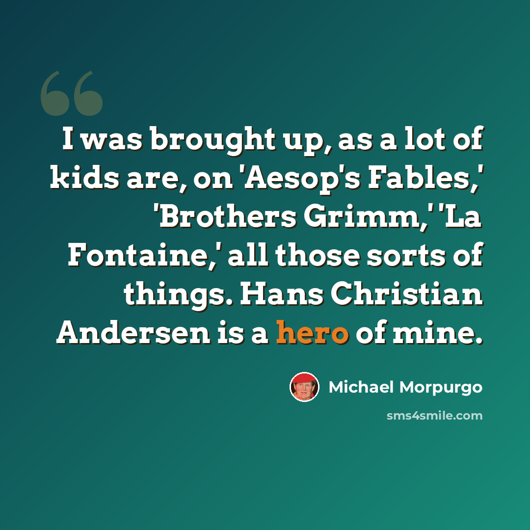 “I was brought up, as a lot of kids are, on 'Aesop's Fables,' 'Brothers Grimm,' 'La Fontaine,' all those sorts of things. Hans Christian Andersen is a hero of mine.” quote by Michael Morpurgo