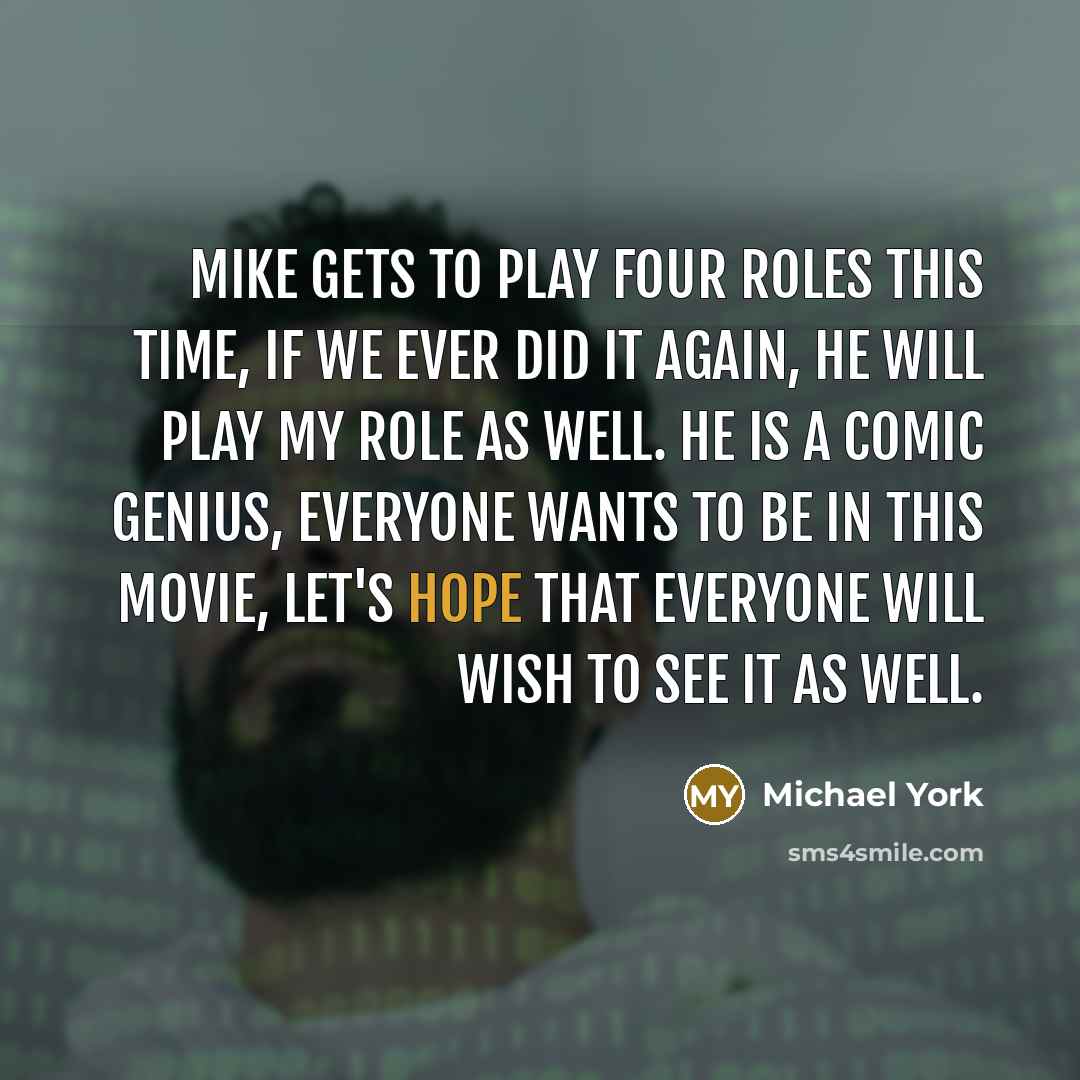 “Mike gets to play four roles this time, if we ever did it again, he will play my role as well. He is a comic genius, everyone wants to be in this movie, let's hope that everyone will wish to see it as well.” quote by Michael York