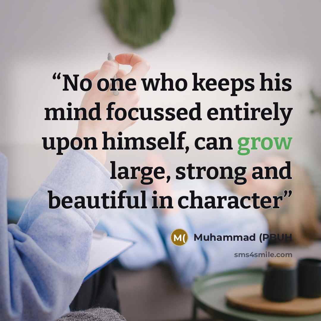 “No one who keeps his mind focussed entirely upon himself, can grow large, strong and beautiful in character” quote by Muhammad (PBUH