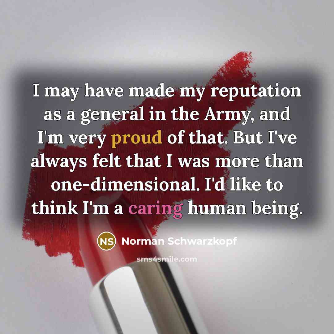 “I may have made my reputation as a general in the Army, and I'm very proud of that. But I've always felt that I was more than one-dimensional. I'd like to think I'm a caring human being.” quote by Norman Schwarzkopf