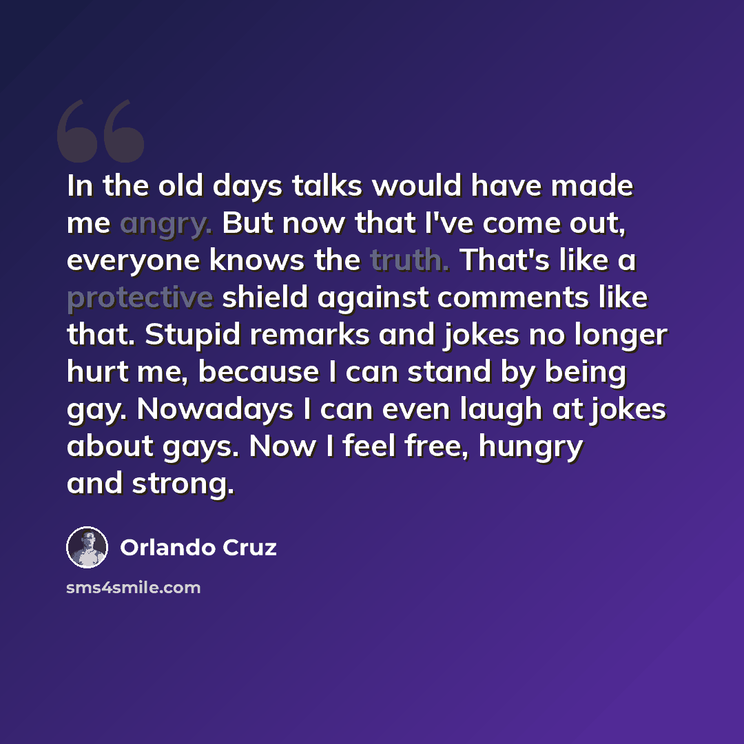 “In the old days talks would have made me angry. But now that I've come out, everyone knows the truth. That's like a protective shield against comments like that. Stupid remarks and jokes no longer hurt me, because I can stand by being gay. Nowadays I can even laugh at jokes about gays. Now I feel…” quote by Orlando Cruz