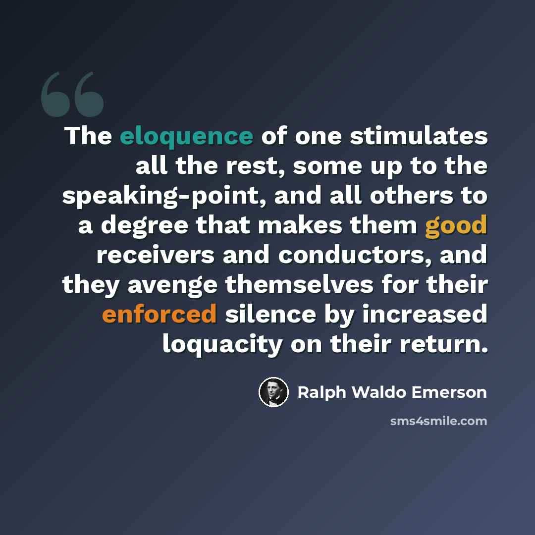 “The eloquence of one stimulates all the rest, some up to the speaking-point, and all others to a degree that makes them good receivers and conductors, and they avenge themselves for their enforced silence by increased loquacity on their return.” quote by Ralph Waldo Emerson