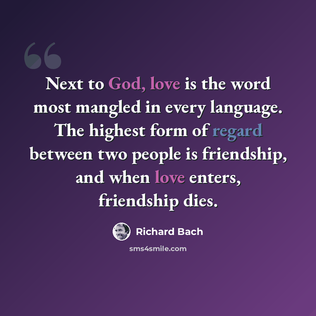 “Next to God, love is the word most mangled in every language. The highest form of regard between two people is friendship, and when love enters, friendship dies.” quote by Richard Bach