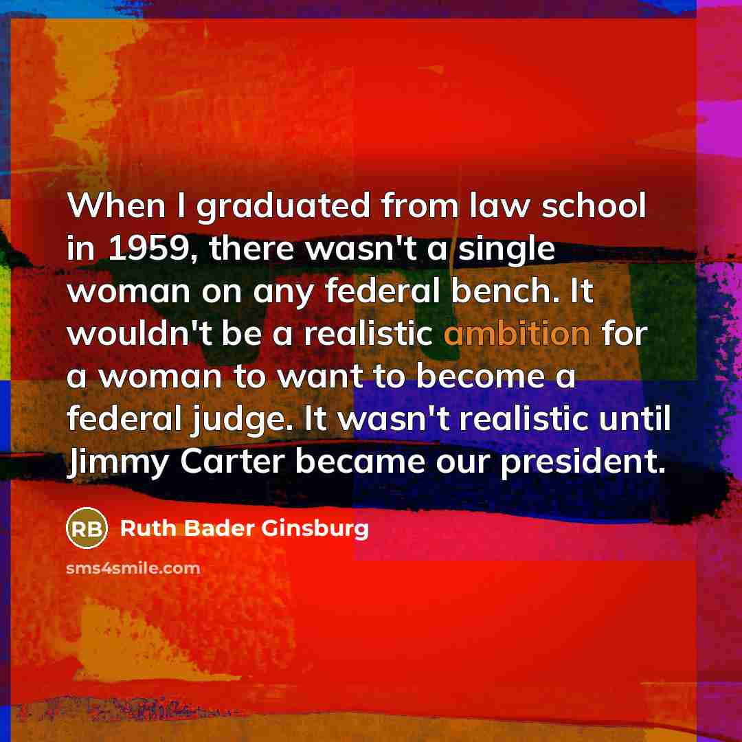 “When I graduated from law school in 1959, there wasn't a single woman on any federal bench. It wouldn't be a realistic ambition for a woman to want to become a federal judge. It wasn't realistic until Jimmy Carter became our president.” quote by Ruth Bader Ginsburg