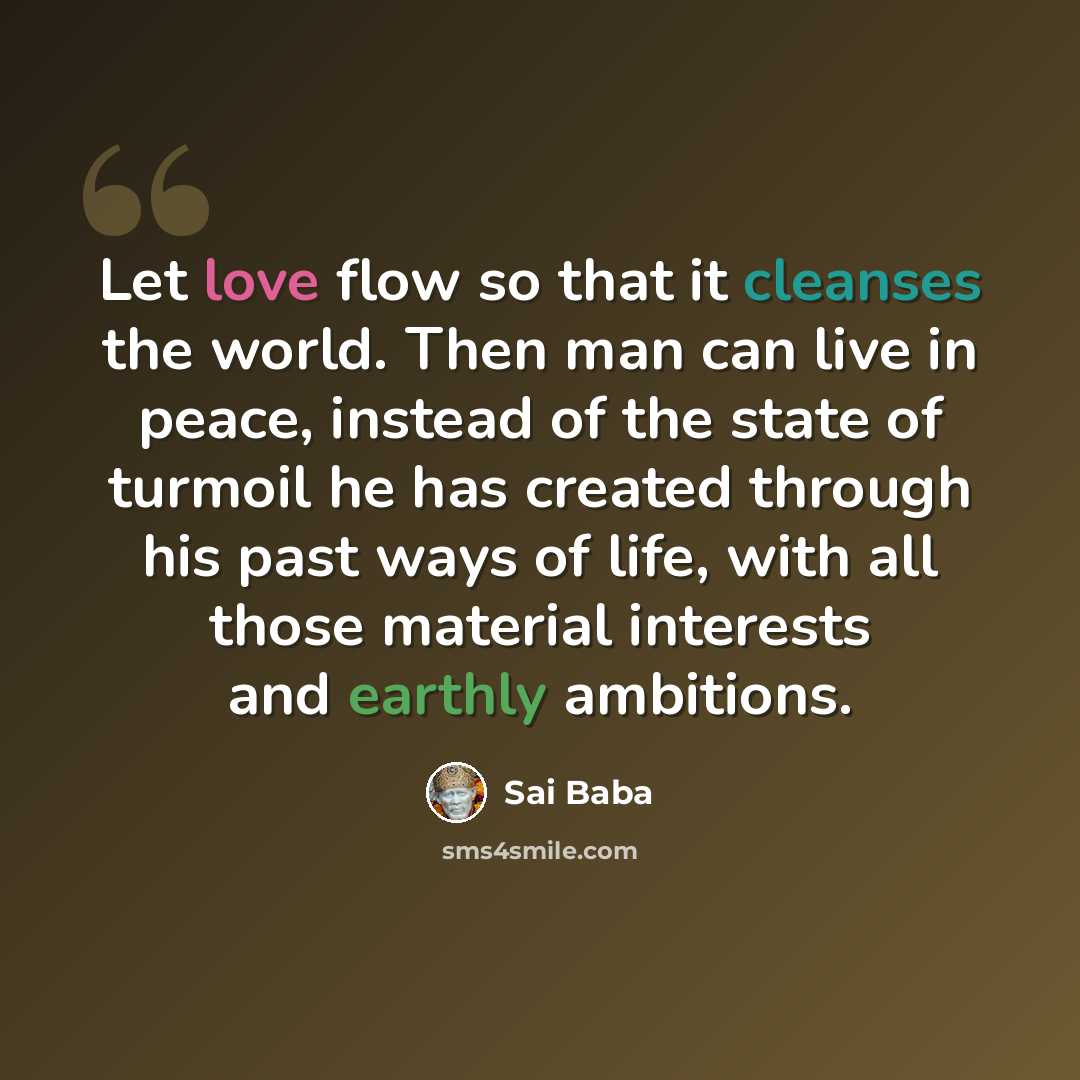 “Let love flow so that it cleanses the world. Then man can live in peace, instead of the state of turmoil he has created through his past ways of life, with all those material interests and earthly ambitions.” quote by Sai Baba